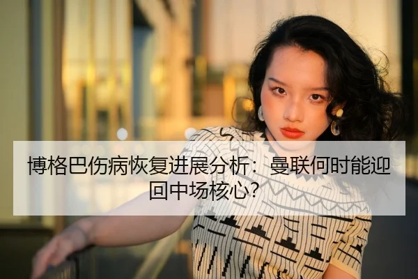博格巴伤病恢复进展分析：曼联何时能迎回中场核心？